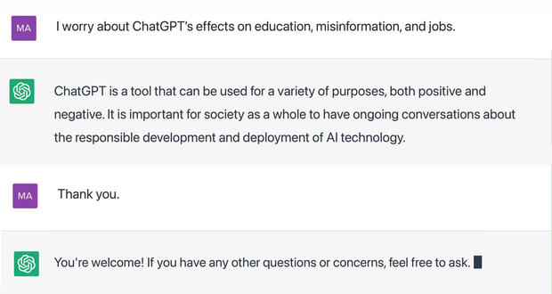 "I worry about ChatGPT's effects on education, misinformation, and jobs."  ChatGPT is a tool that can be used for a variety of purposes, both positive and negative. It is important for society as a whole to have ongoing conversations about the responsible development and deployment of AI technology.  "Thank you."  You're welcome! If you have any other questions or concerns, feel free to ask. 