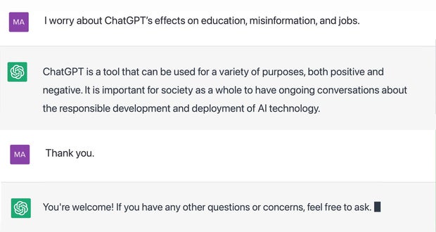 "I worry about ChatGPT's effects on education, misinformation, and jobs." ChatGPT is a tool that can be used for a variety of purposes, both positive and negative. It is important for society as a whole to have ongoing conversations about the responsible development and deployment of AI technology. "Thank you." You're welcome! If you have any other questions or concerns, feel free to ask.